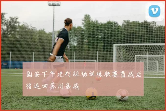 国安下午进行踩场训练联赛首战后将返回苏州备战