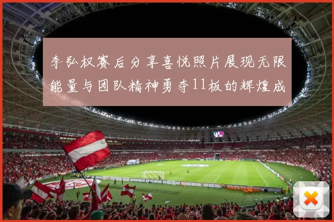 李弘权赛后分享喜悦照片展现无限能量与团队精神勇夺11板的辉煌成就