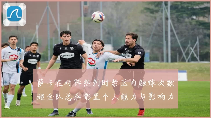 萨卡在对阵热刺时禁区内触球次数超全队总和彰显个人能力与影响力