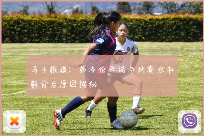 马卡报道：弗洛伦蒂诺与纳赛尔和解背后原因揭秘