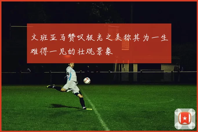 文班亚马赞叹极光之美称其为一生难得一见的壮观景象