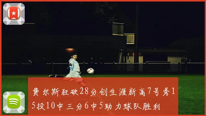 费尔斯狂砍28分创生涯新高7号秀15投10中三分6中5助力球队胜利