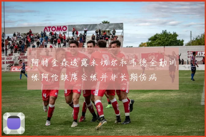 阿特金森透露米切尔和韦德全勤训练阿伦缺席合练并非长期伤病