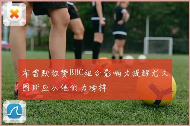 布雷默称赞BBC组合影响力提醒尤文图斯应以他们为榜样