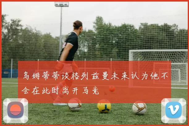 乌姆蒂蒂谈格列兹曼未来认为他不会在此时离开马竞