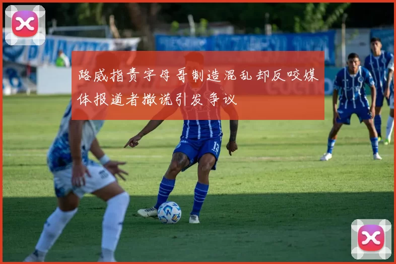 路威指责字母哥制造混乱却反咬媒体报道者撒谎引发争议