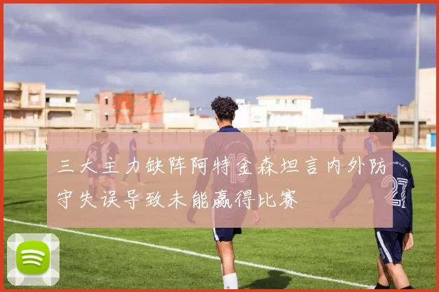 三大主力缺阵阿特金森坦言内外防守失误导致未能赢得比赛