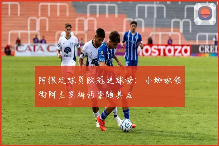 阿根廷球员欧冠进球榜：小蜘蛛领衔阿圭罗梅西紧随其后