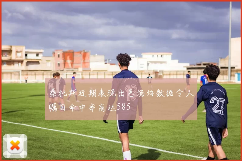 桑托斯近期表现出色场均数据令人瞩目命中率高达585