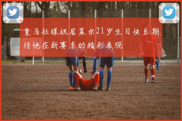 皇马社媒祝居莱尔21岁生日快乐期待他在新赛季的精彩表现