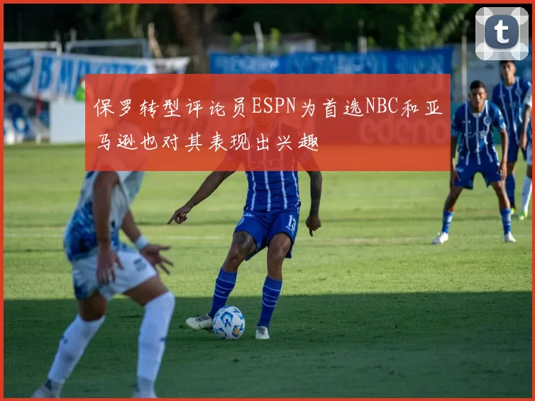 保罗转型评论员ESPN为首选NBC和亚马逊也对其表现出兴趣
