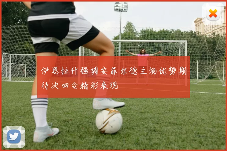 伊恩拉什强调安菲尔德主场优势期待次回合精彩表现