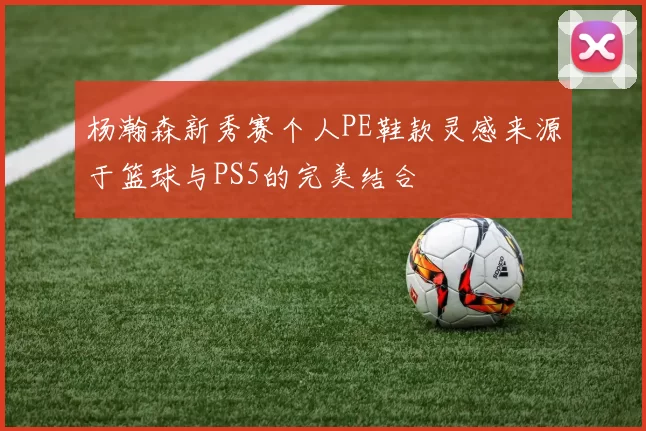 杨瀚森新秀赛个人PE鞋款灵感来源于篮球与PS5的完美结合