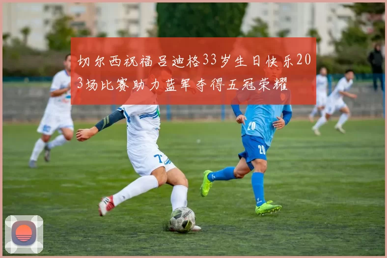 切尔西祝福吕迪格33岁生日快乐203场比赛助力蓝军夺得五冠荣耀