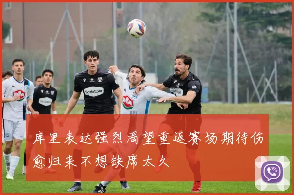 库里表达强烈渴望重返赛场期待伤愈归来不想缺席太久