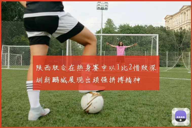 陕西联合在热身赛中以1比2惜败深圳新鹏城展现出顽强拼搏精神
