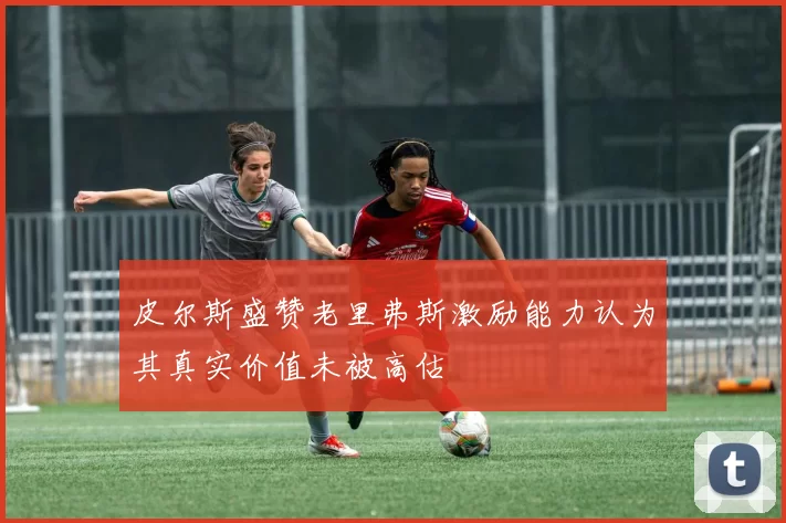 皮尔斯盛赞老里弗斯激励能力认为其真实价值未被高估