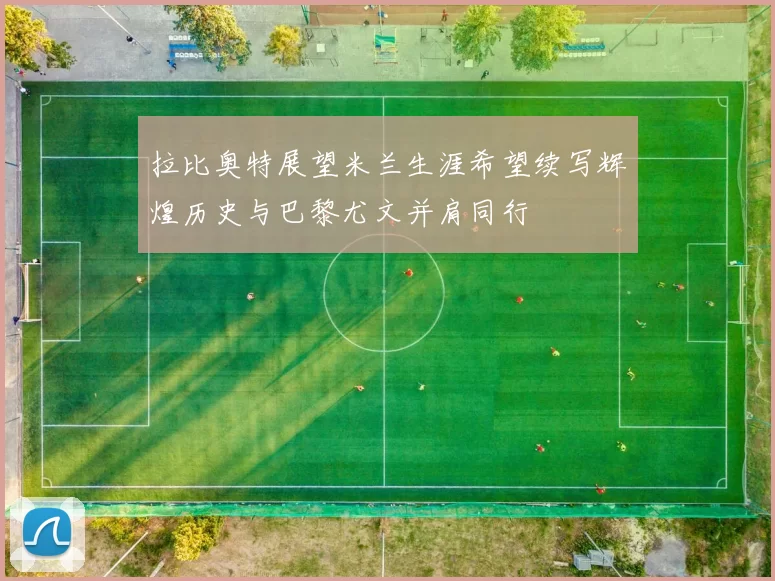 拉比奥特展望米兰生涯希望续写辉煌历史与巴黎尤文并肩同行