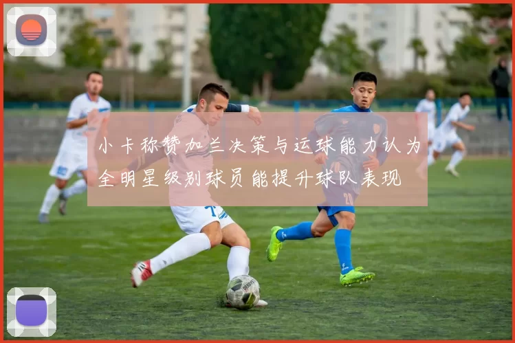 小卡称赞加兰决策与运球能力认为全明星级别球员能提升球队表现