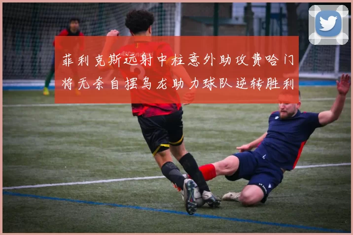菲利克斯远射中柱意外助攻费哈门将无奈自摆乌龙助力球队逆转胜利