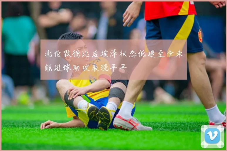 北伦敦德比后埃泽状态低迷至今未能进球助攻表现平平